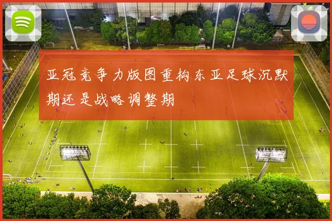 亚冠竞争力版图重构东亚足球沉默期还是战略调整期